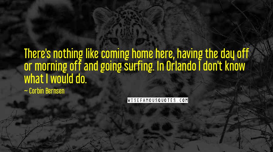 Corbin Bernsen Quotes: There's nothing like coming home here, having the day off or morning off and going surfing. In Orlando I don't know what I would do.