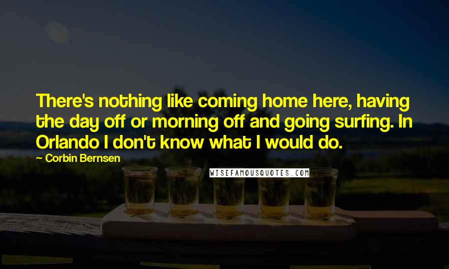 Corbin Bernsen Quotes: There's nothing like coming home here, having the day off or morning off and going surfing. In Orlando I don't know what I would do.