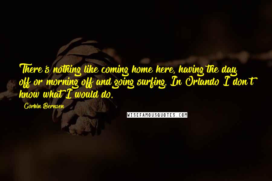 Corbin Bernsen Quotes: There's nothing like coming home here, having the day off or morning off and going surfing. In Orlando I don't know what I would do.