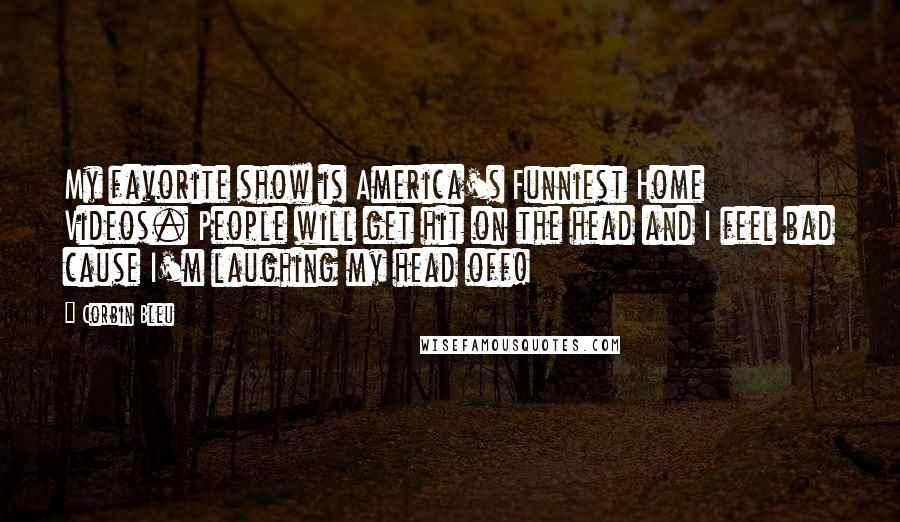 Corbin Bleu Quotes: My favorite show is America's Funniest Home Videos. People will get hit on the head and I feel bad cause I'm laughing my head off!