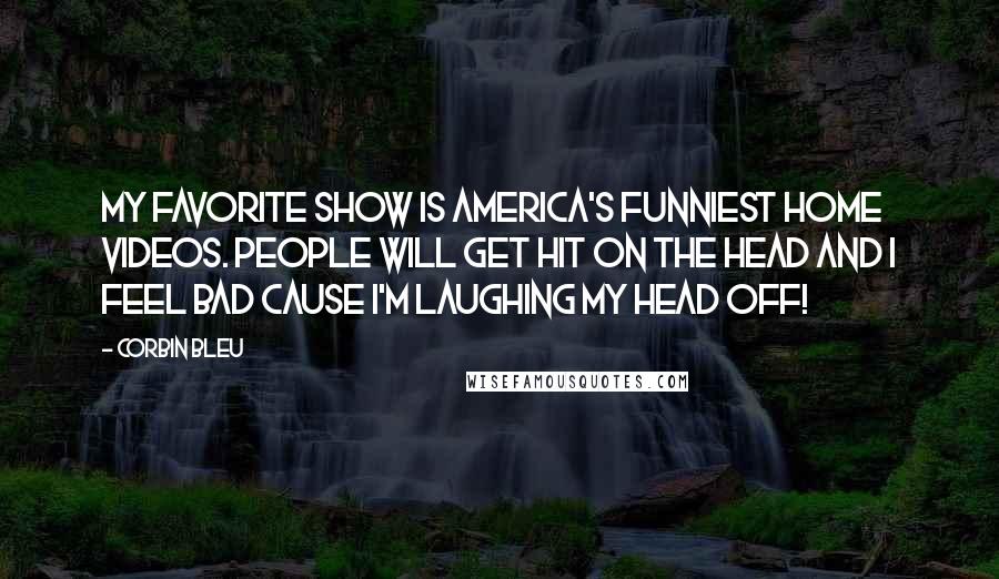 Corbin Bleu Quotes: My favorite show is America's Funniest Home Videos. People will get hit on the head and I feel bad cause I'm laughing my head off!