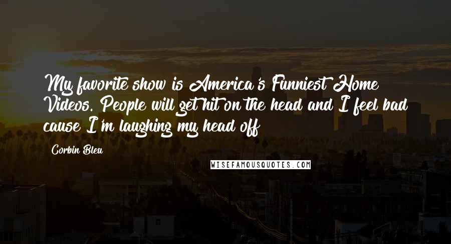 Corbin Bleu Quotes: My favorite show is America's Funniest Home Videos. People will get hit on the head and I feel bad cause I'm laughing my head off!