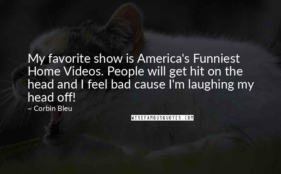 Corbin Bleu Quotes: My favorite show is America's Funniest Home Videos. People will get hit on the head and I feel bad cause I'm laughing my head off!