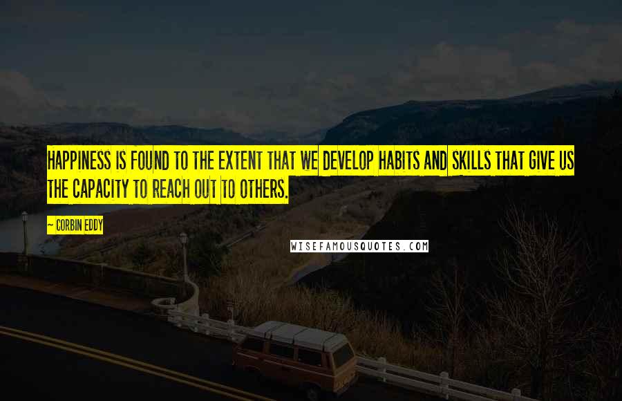 Corbin Eddy Quotes: Happiness is found to the extent that we develop habits and skills that give us the capacity to reach out to others.