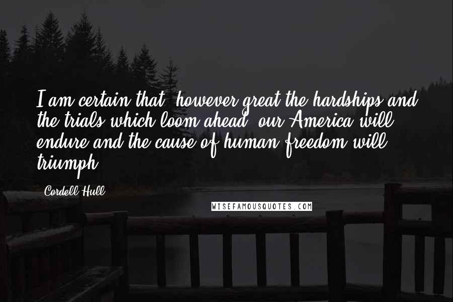 Cordell Hull Quotes: I am certain that, however great the hardships and the trials which loom ahead, our America will endure and the cause of human freedom will triumph.