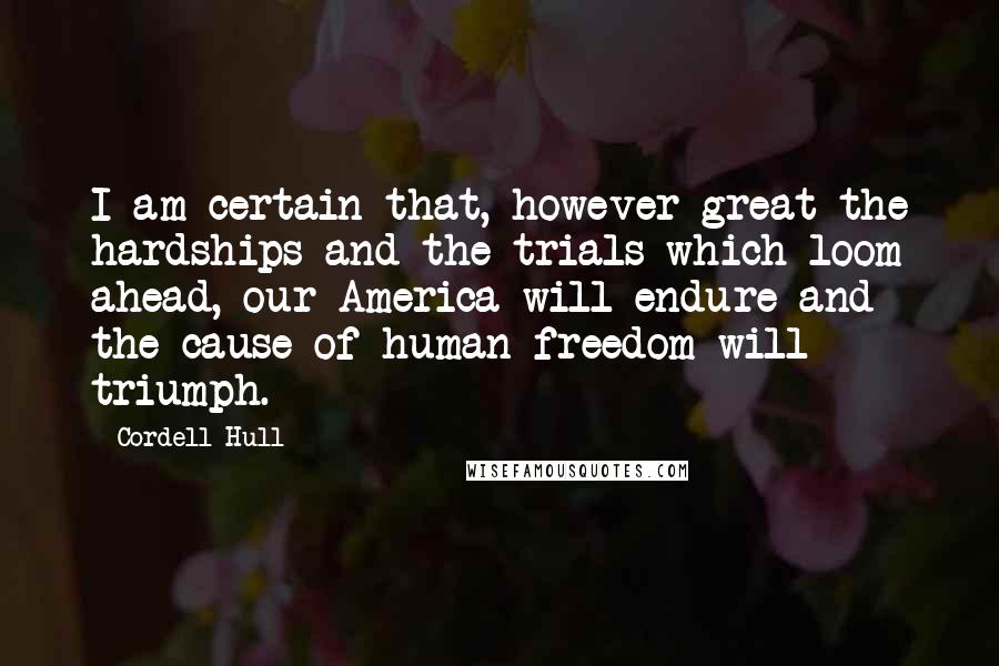 Cordell Hull Quotes: I am certain that, however great the hardships and the trials which loom ahead, our America will endure and the cause of human freedom will triumph.