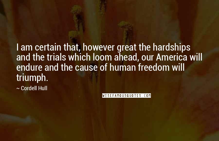 Cordell Hull Quotes: I am certain that, however great the hardships and the trials which loom ahead, our America will endure and the cause of human freedom will triumph.