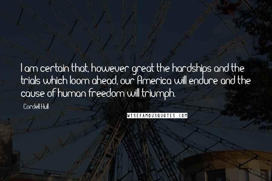 Cordell Hull Quotes: I am certain that, however great the hardships and the trials which loom ahead, our America will endure and the cause of human freedom will triumph.