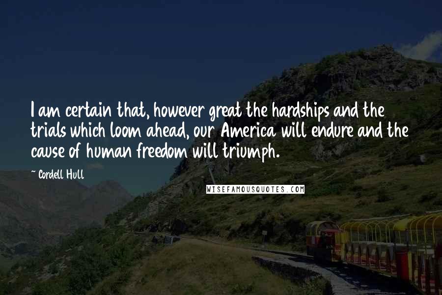 Cordell Hull Quotes: I am certain that, however great the hardships and the trials which loom ahead, our America will endure and the cause of human freedom will triumph.