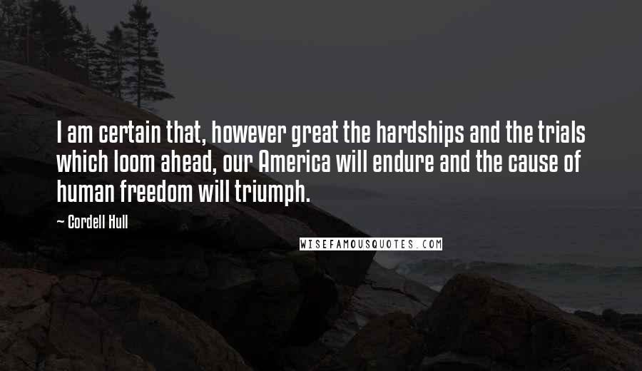 Cordell Hull Quotes: I am certain that, however great the hardships and the trials which loom ahead, our America will endure and the cause of human freedom will triumph.