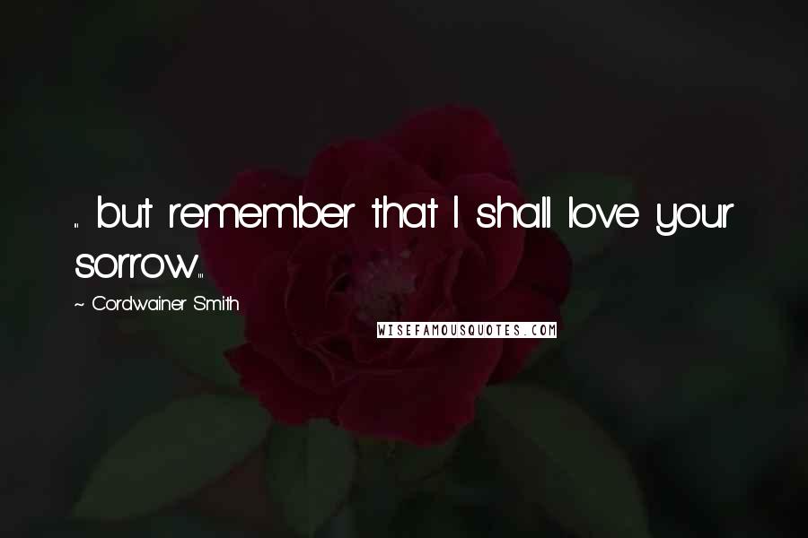 Cordwainer Smith Quotes: ... but remember that I shall love your sorrow...