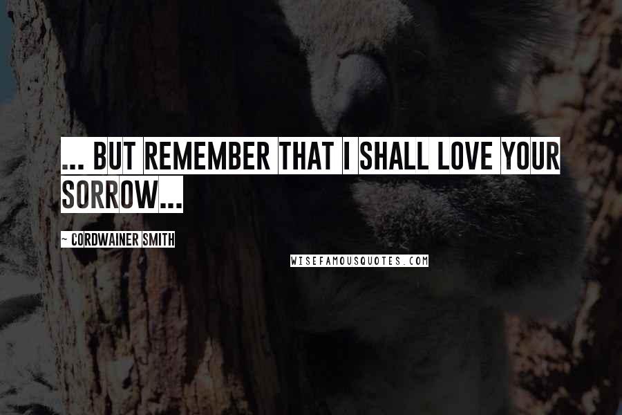 Cordwainer Smith Quotes: ... but remember that I shall love your sorrow...
