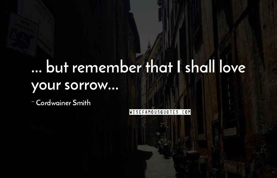 Cordwainer Smith Quotes: ... but remember that I shall love your sorrow...