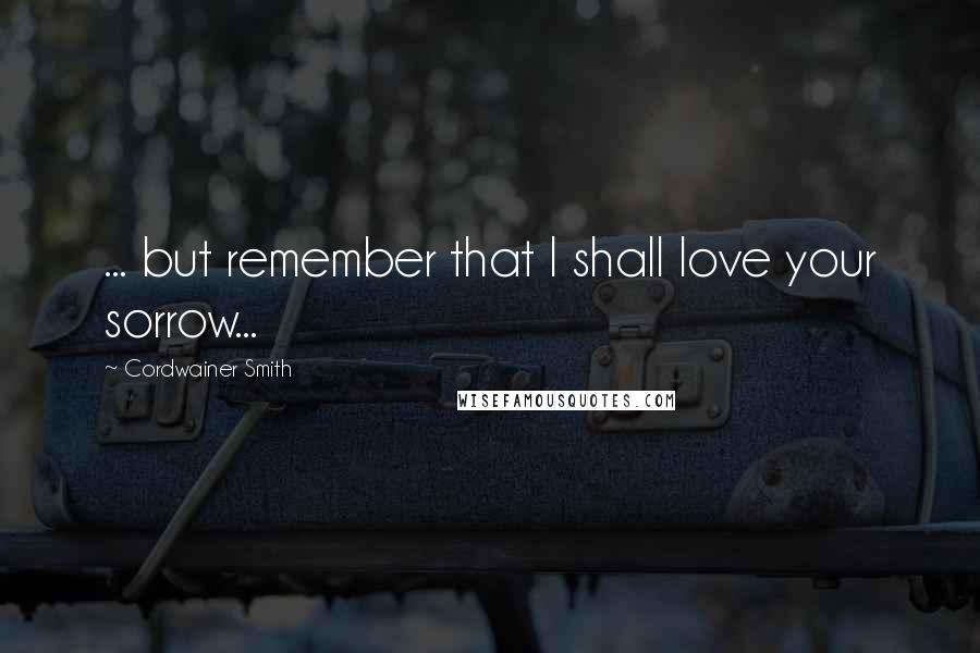 Cordwainer Smith Quotes: ... but remember that I shall love your sorrow...