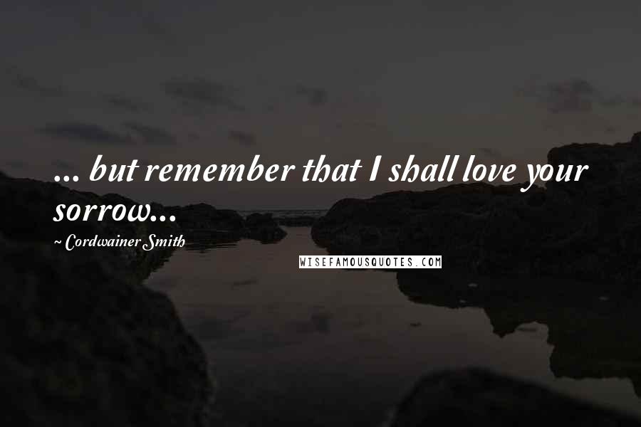 Cordwainer Smith Quotes: ... but remember that I shall love your sorrow...