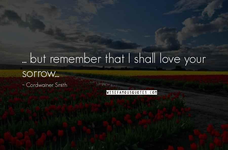 Cordwainer Smith Quotes: ... but remember that I shall love your sorrow...
