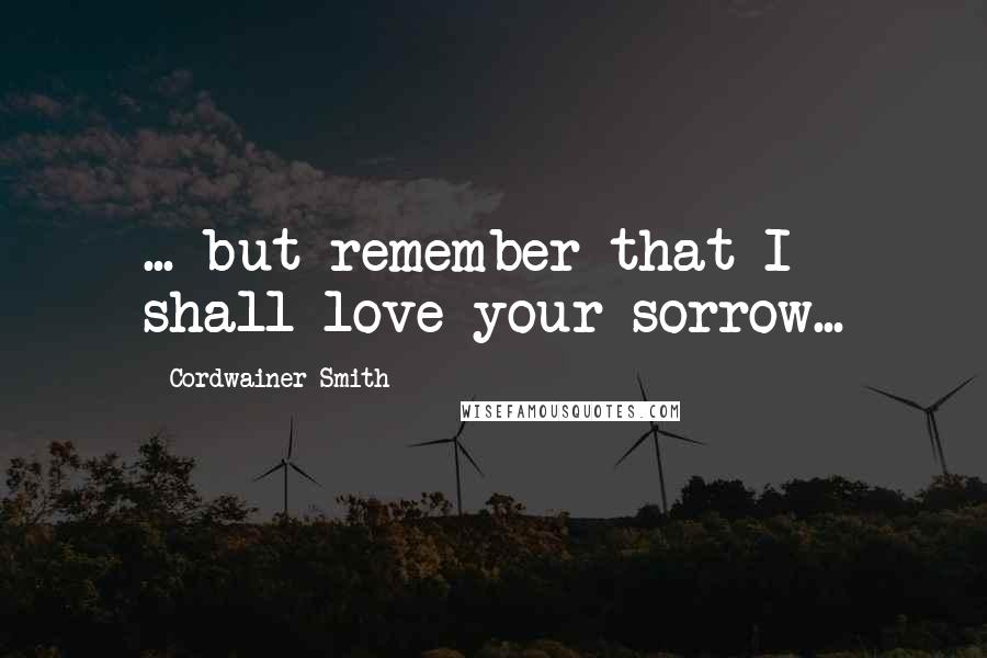 Cordwainer Smith Quotes: ... but remember that I shall love your sorrow...