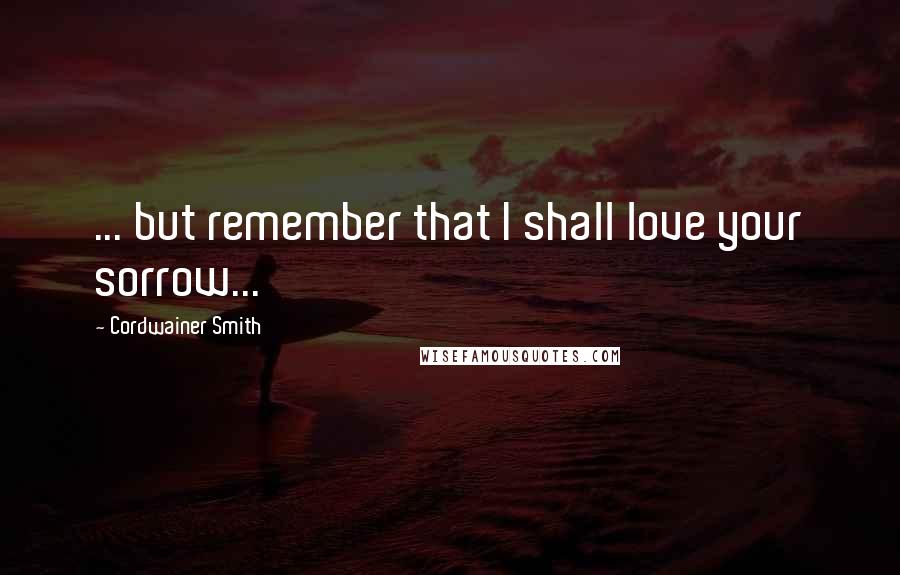 Cordwainer Smith Quotes: ... but remember that I shall love your sorrow...