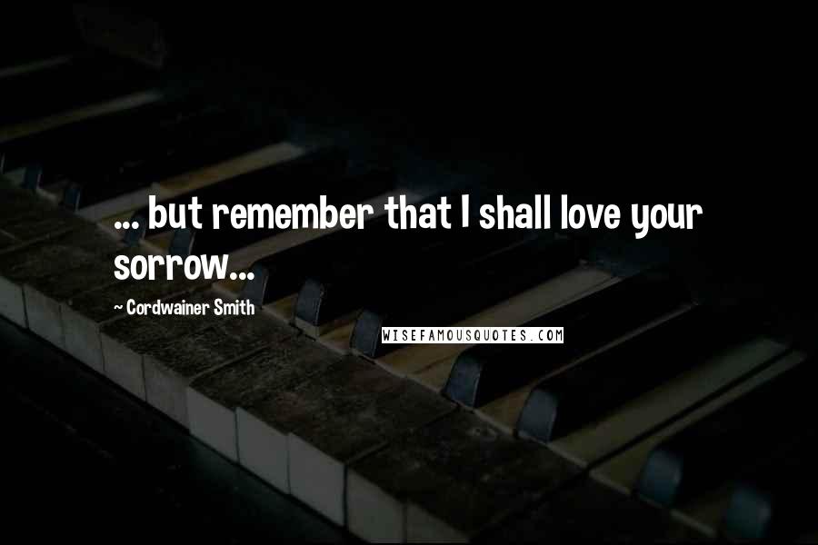 Cordwainer Smith Quotes: ... but remember that I shall love your sorrow...