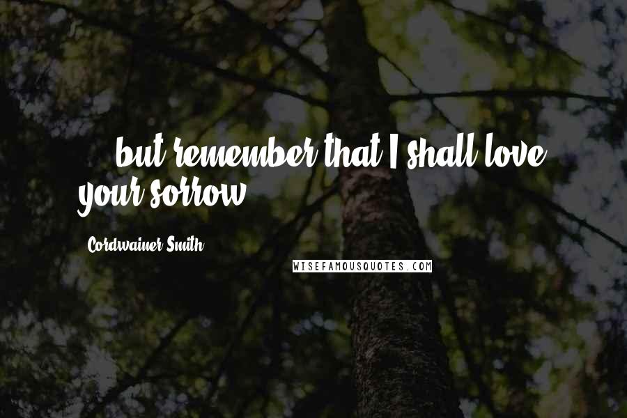 Cordwainer Smith Quotes: ... but remember that I shall love your sorrow...