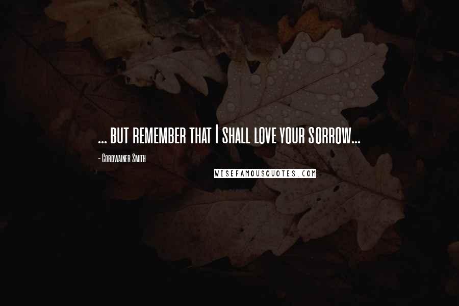 Cordwainer Smith Quotes: ... but remember that I shall love your sorrow...