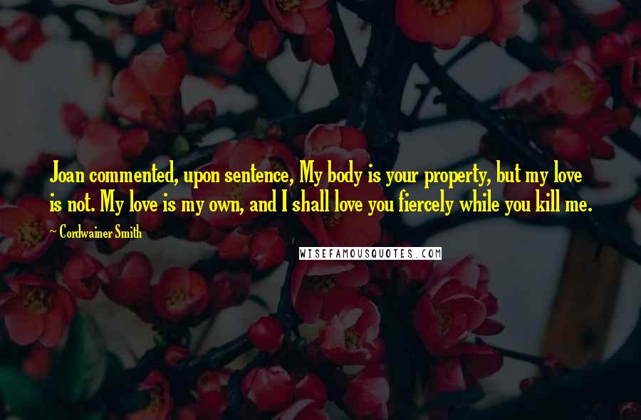 Cordwainer Smith Quotes: Joan commented, upon sentence, My body is your property, but my love is not. My love is my own, and I shall love you fiercely while you kill me.