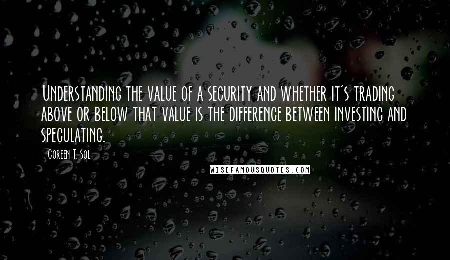 Coreen T. Sol Quotes: Understanding the value of a security and whether it's trading above or below that value is the difference between investing and speculating.