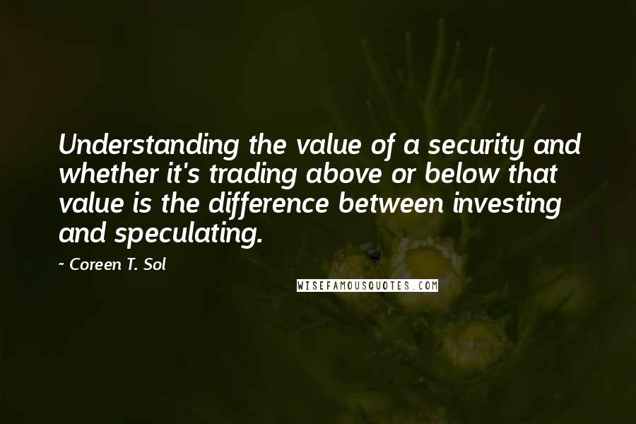 Coreen T. Sol Quotes: Understanding the value of a security and whether it's trading above or below that value is the difference between investing and speculating.