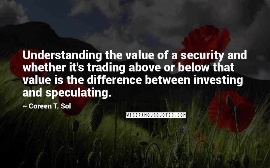 Coreen T. Sol Quotes: Understanding the value of a security and whether it's trading above or below that value is the difference between investing and speculating.