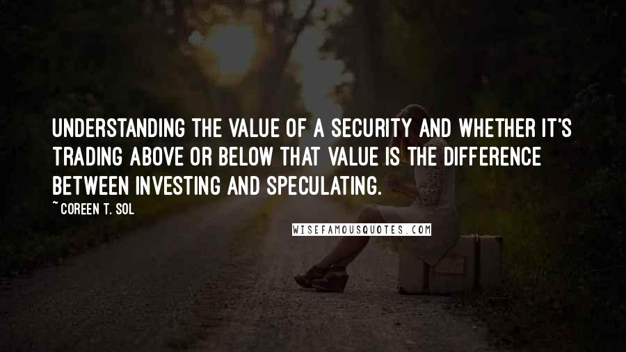 Coreen T. Sol Quotes: Understanding the value of a security and whether it's trading above or below that value is the difference between investing and speculating.