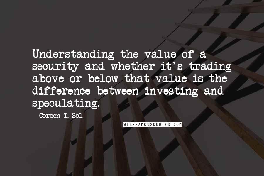 Coreen T. Sol Quotes: Understanding the value of a security and whether it's trading above or below that value is the difference between investing and speculating.