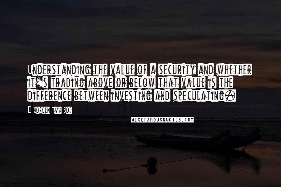 Coreen T. Sol Quotes: Understanding the value of a security and whether it's trading above or below that value is the difference between investing and speculating.