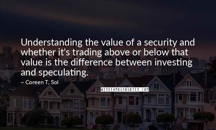 Coreen T. Sol Quotes: Understanding the value of a security and whether it's trading above or below that value is the difference between investing and speculating.