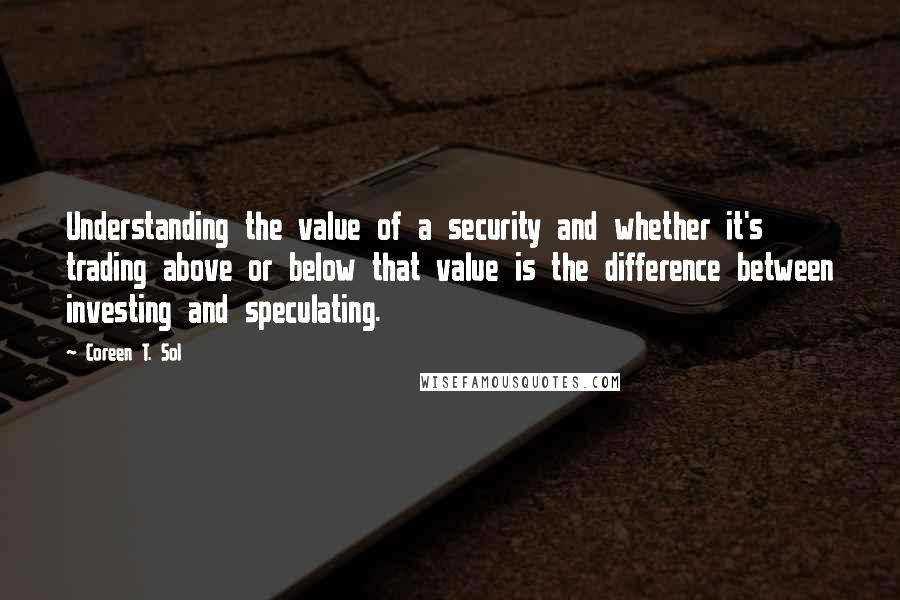 Coreen T. Sol Quotes: Understanding the value of a security and whether it's trading above or below that value is the difference between investing and speculating.