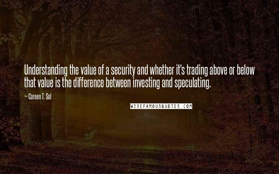 Coreen T. Sol Quotes: Understanding the value of a security and whether it's trading above or below that value is the difference between investing and speculating.