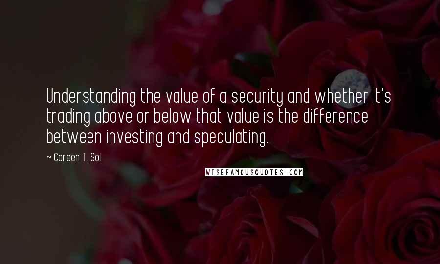 Coreen T. Sol Quotes: Understanding the value of a security and whether it's trading above or below that value is the difference between investing and speculating.