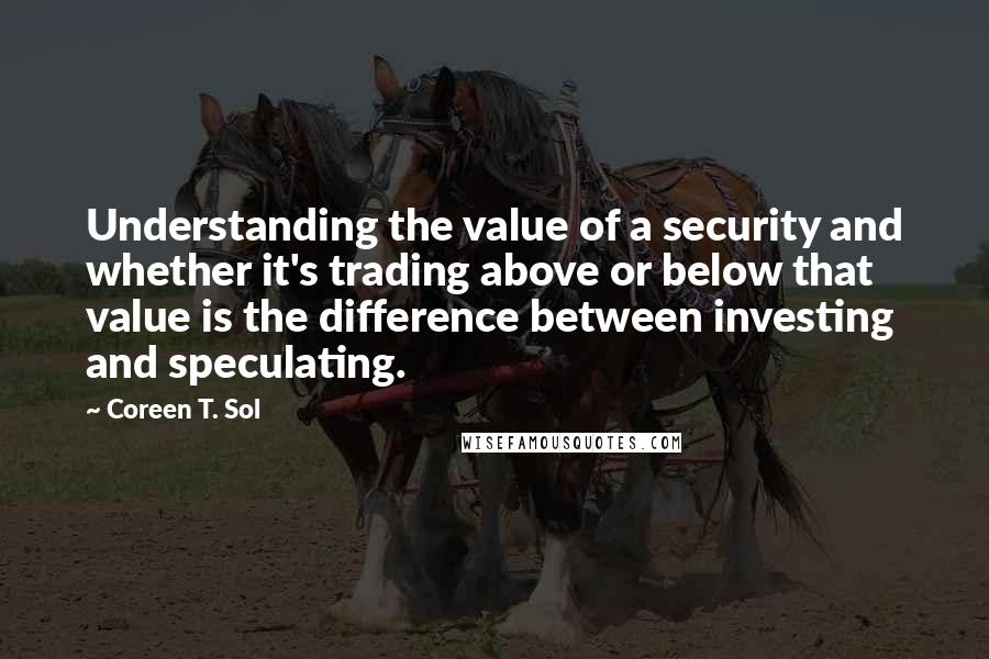 Coreen T. Sol Quotes: Understanding the value of a security and whether it's trading above or below that value is the difference between investing and speculating.