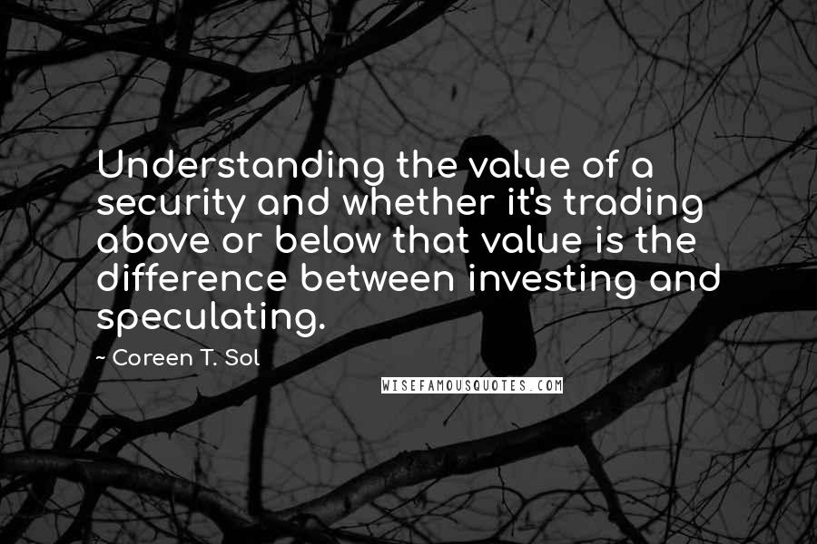 Coreen T. Sol Quotes: Understanding the value of a security and whether it's trading above or below that value is the difference between investing and speculating.