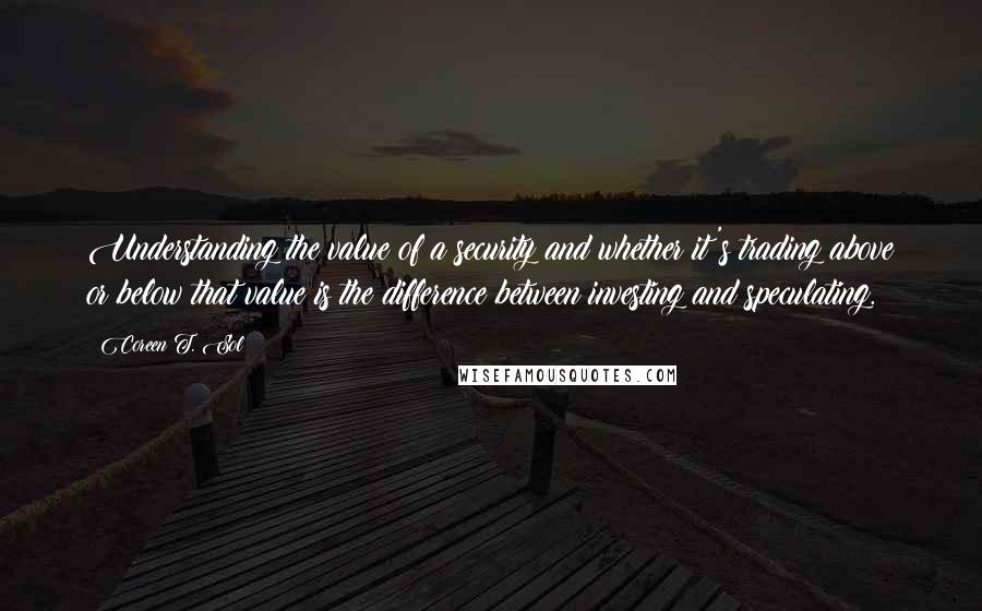 Coreen T. Sol Quotes: Understanding the value of a security and whether it's trading above or below that value is the difference between investing and speculating.