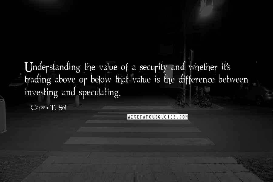 Coreen T. Sol Quotes: Understanding the value of a security and whether it's trading above or below that value is the difference between investing and speculating.