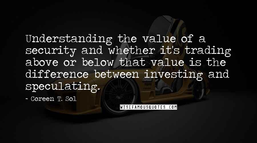 Coreen T. Sol Quotes: Understanding the value of a security and whether it's trading above or below that value is the difference between investing and speculating.