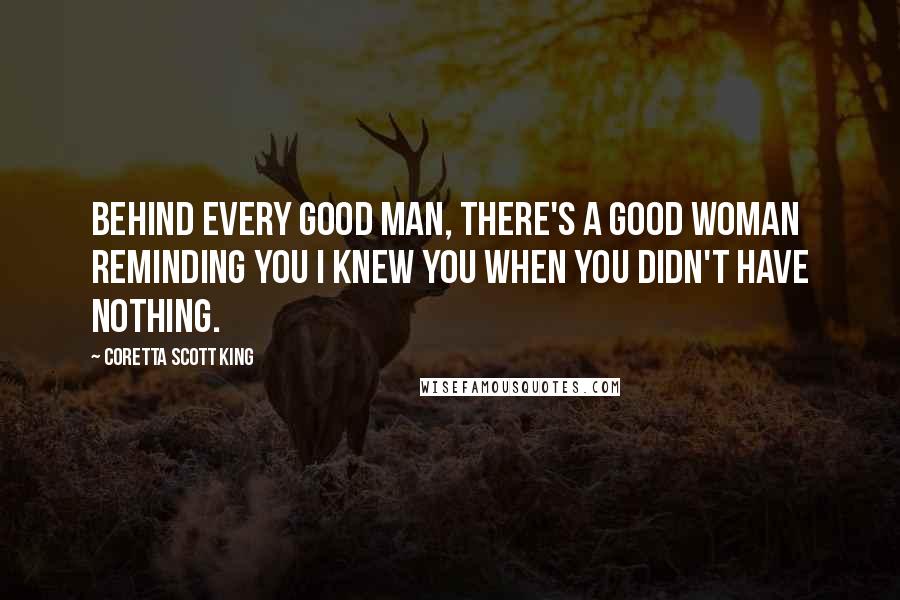 Coretta Scott King Quotes: Behind every good man, there's a good woman reminding you I knew you when you didn't have nothing.