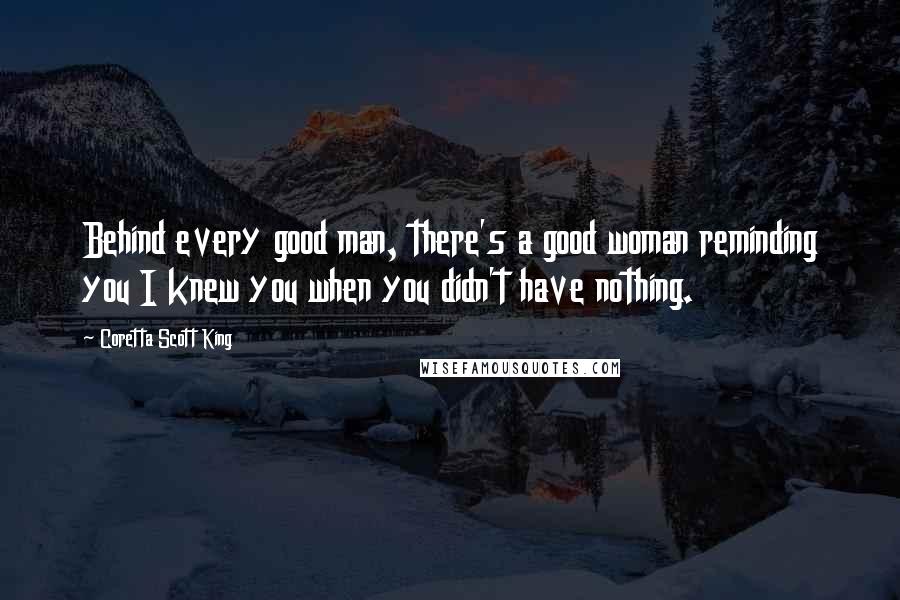 Coretta Scott King Quotes: Behind every good man, there's a good woman reminding you I knew you when you didn't have nothing.