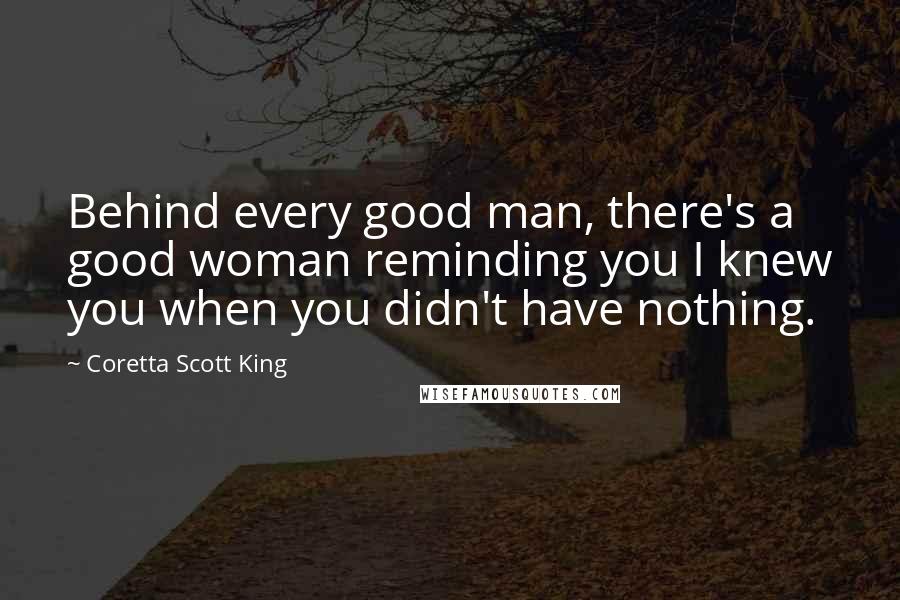 Coretta Scott King Quotes: Behind every good man, there's a good woman reminding you I knew you when you didn't have nothing.