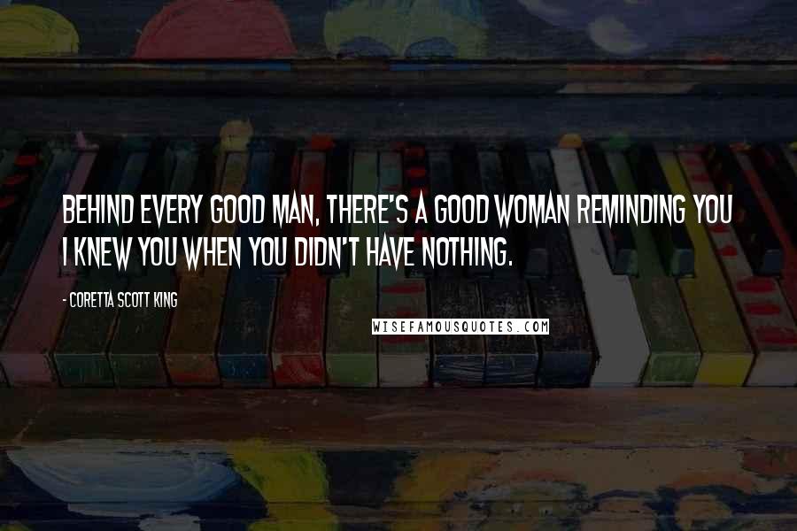 Coretta Scott King Quotes: Behind every good man, there's a good woman reminding you I knew you when you didn't have nothing.