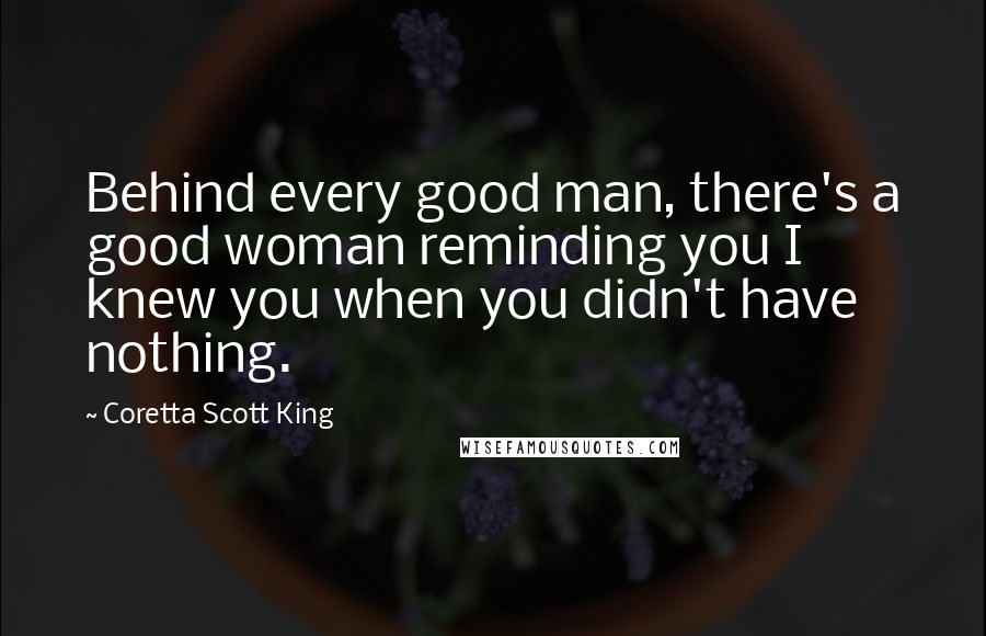 Coretta Scott King Quotes: Behind every good man, there's a good woman reminding you I knew you when you didn't have nothing.