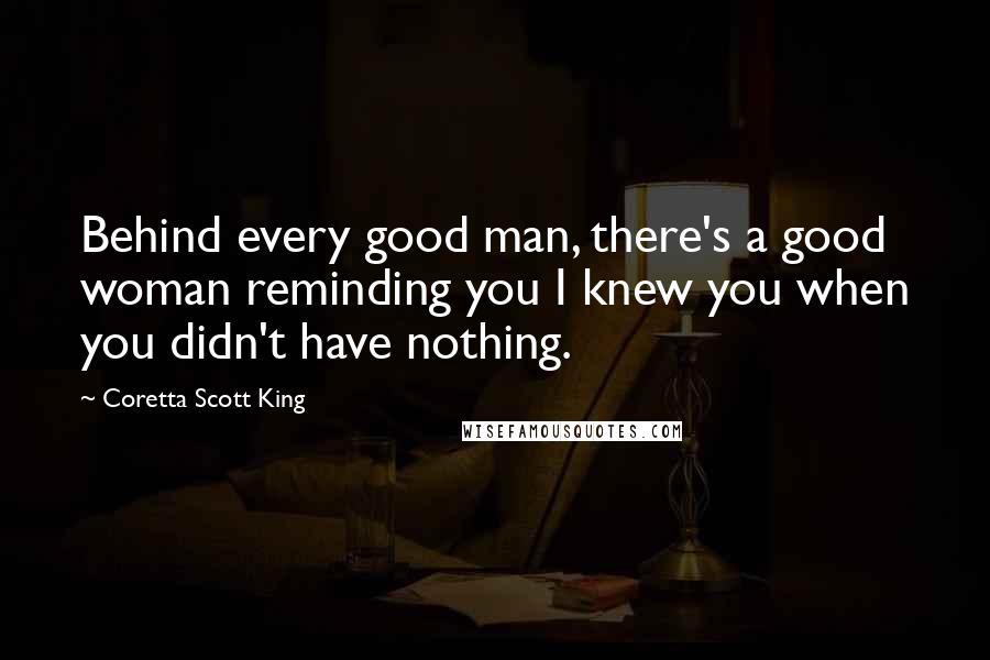 Coretta Scott King Quotes: Behind every good man, there's a good woman reminding you I knew you when you didn't have nothing.