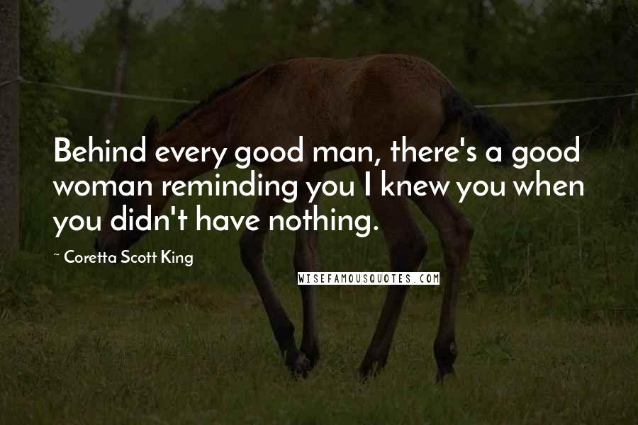 Coretta Scott King Quotes: Behind every good man, there's a good woman reminding you I knew you when you didn't have nothing.