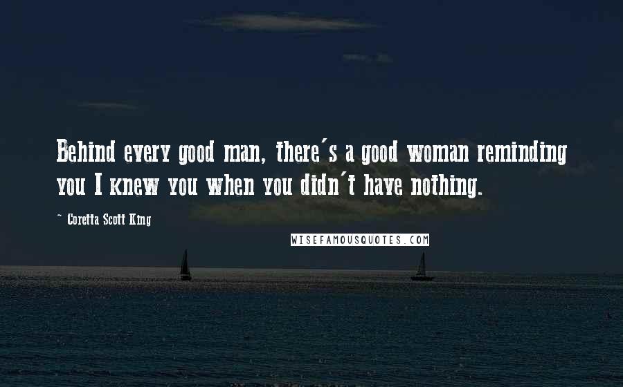 Coretta Scott King Quotes: Behind every good man, there's a good woman reminding you I knew you when you didn't have nothing.