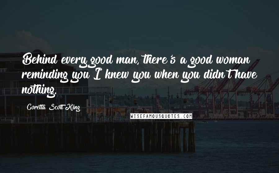 Coretta Scott King Quotes: Behind every good man, there's a good woman reminding you I knew you when you didn't have nothing.